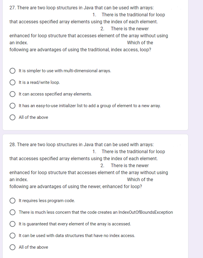 27. There are two loop structures in Java that can be used with arrays:
1. There is the traditional for loop
that accesses specified array elements using the index of each element.
2. There is the newer
enhanced for loop structure that accesses element of the array without using
an index.
Which of the
following are advantages of using the traditional, index access, loop?
It is simpler to use with multi-dimensional arrays.
It is a read/write loop.
It can access specified array elements.
It has an easy-to-use initializer list to add a group of element to a new array.
All of the above
28. There are two loop structures in Java that can be used with arrays:
1. There is the traditional for loop
that accesses specified array elements using the index of each element.
2. There is the newer
enhanced for loop structure that accesses element of the array without using
an index.
Which of the
following are advantages of using the newer, enhanced for loop?
It requires less program code.
There is much less concern that the code creates an IndexOutOfBoundsException
It is guaranteed that every element of the array is accessed.
It can be used with data structures that have no index access.
O All of the above