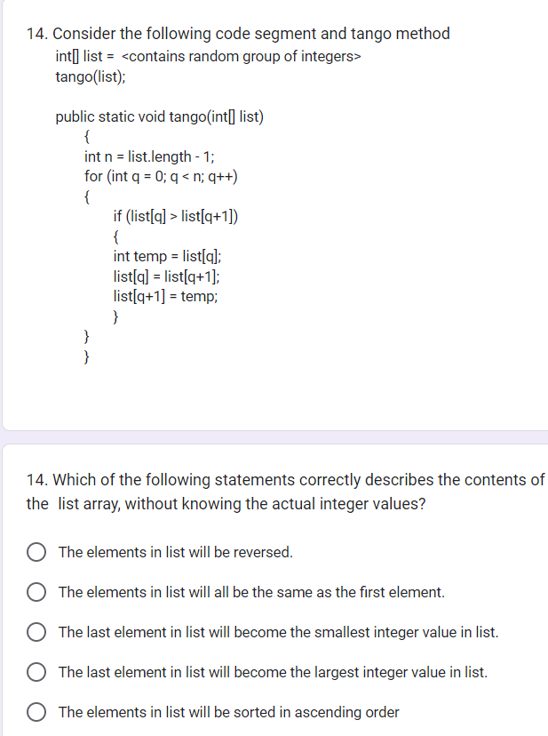 14. Consider the following code segment and tango method
int list = <contains random group of integers>
tango(list);
public static void tango(int[] list)
{
int n = list.length - 1;
for (int q = 0; q < n; q++)
{
}
}
if (list[q]> list[q+1])
{
int temp = list[q];
list[q] = list[q+1];
list[q+1] = temp;
}
14. Which of the following statements correctly describes the contents of
the list array, without knowing the actual integer values?
The elements in list will be reversed.
The elements in list will all be the same as the first element.
The last element in list will become the smallest integer value in list.
The last element in list will become the largest integer value in list.
The elements in list will be sorted in ascending order