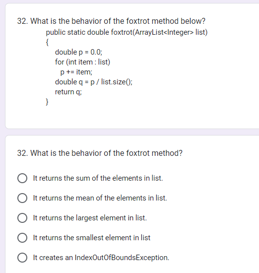 32. What is the behavior of the foxtrot method below?
public static double
foxtrot(ArrayList<Integer> list)
{
}
double p = 0.0;
for (int item: list)
p += item;
double q = p / list.size();
return q;
32. What is the behavior of the foxtrot method?
It returns the sum of the elements in list.
It returns the mean of the elements in list.
It returns the largest element in list.
It returns the smallest element in list
O It creates an IndexOutOfBoundsException.