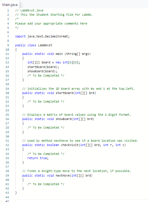 Main.java
1
2
3
4
5
6
7
8
9
10
11
12
13
14
15
16
17
18
19
20
21
22
23
24
25
26
27
28
29
30
31
32
33
34
35
36
37
38
39
40
41
42
43
44
45
// Labe8vst.java
// This the student starting file for Labes.
Please add your appropriate comments here
$/
import java.text.DecimalFormat;
public class Labesvst
{
public static void main (string[] args)
{
}
int[][] board = new int[8][8];
startBoard (board);
showBoard (board);
/* To Be Completed */
// Initializes the 2D board array with es and 1 at the top-left.
public static void startBoard (int[][] brd)
{
/* To Be Completed */
// Displays a matrix of board values using the 2-digit format.
public static void showBoard (int[][] brd)
{
}
/* To Be Completed */
}
// Used by method nextMove to see if a board location was visited.
public static boolean checkvisit(int[][] brd, int r, int c)
{
/* To Be Completed */
return true;
// Finds a knight-type move to the next location, if possible.
public static void nextMove(int[][] brd)
{
/* To Be Completed */