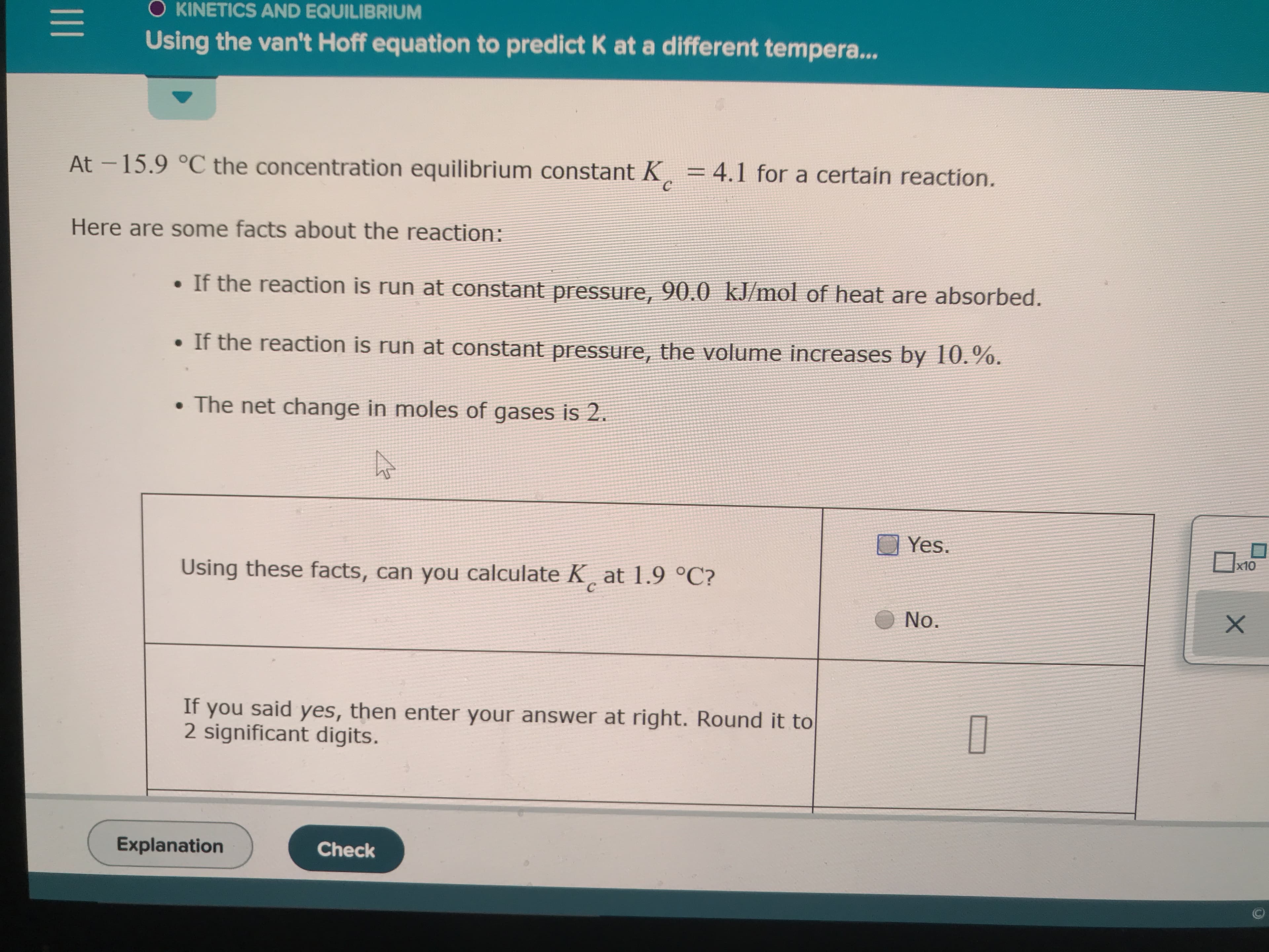 O KINETICS AND EQUILIBRIUM
Using the van't Hoff equation to predict K ata different tempera...
At-15.9 °C the concentration equilibrium constant K
= 4.1 for a certain reaction.
Here are some facts about the reaction:
If the reaction is run at constant pressure, 90.0 kJ/mol of heat are absorbed.
. If the reaction is run at constant pressure, the volume increases by 10.%.
The net change in moles of gases is 2.
Yes
x10
Using these facts, can you calculate K at 1.9 °C?
C
No.
X
If you said yes, then enter your answer at right. Round it to
2 significant digits.
Explanation
Check
