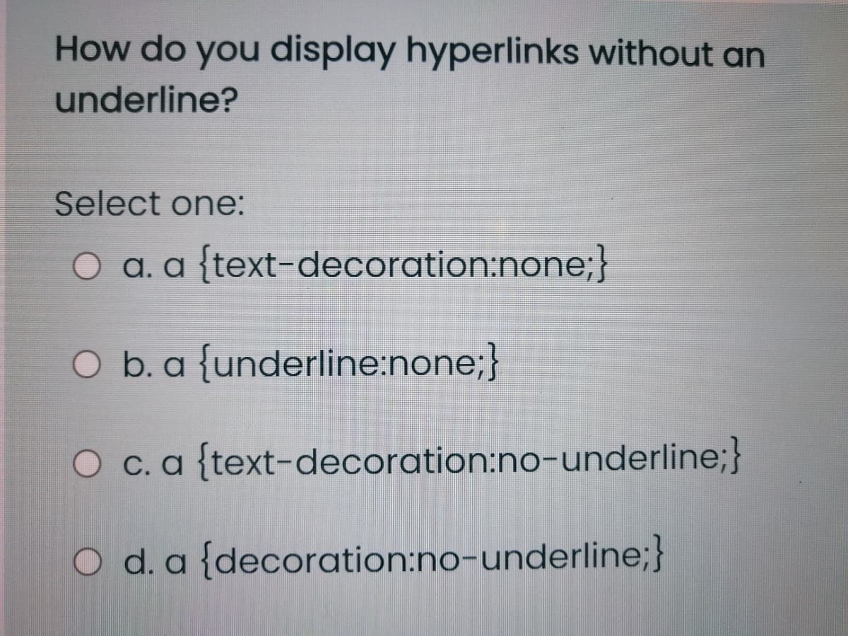 How do you display hyperlinks without an
underline?
Select one:
O a. a {text-decoration:none;}
O b. a {underline:none;}
O c.a{text-decoration:no-underline;}
O d. a {decoration:no-underline;}
