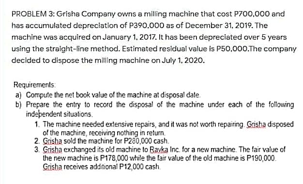 PROBLEM 3: Grisha Company owns a milling machine that cost P700,000 and
has accumulated depreciation of P390,000 as of December 31, 2019. The
machine was acquired on January 1, 2017. It has been depreciated over 5 years
using the straight-line method. Estimated residual value is P50,000.The company
decided to dispose the milling machine on July 1, 2020.
Requirements:
a) Compute the net book value of the machine at disposal date.
b) Prepare the entry to record the disposal of the machine under each of the following
indeþendent situations.
1. The machine needed extensive repairs, and it was not worth repairing. Gisha disposed
of the machine, receiving nothing in return.
2. Grisha sold the machine for P280,000 cash.
3. Grisha exchanged its old machine to Ravka Inc. for a new machine. The fair value of
the new machine is P178,000 while the fair value of the old machine is P190,000.
Grisha receives additional P12,000 cash.
