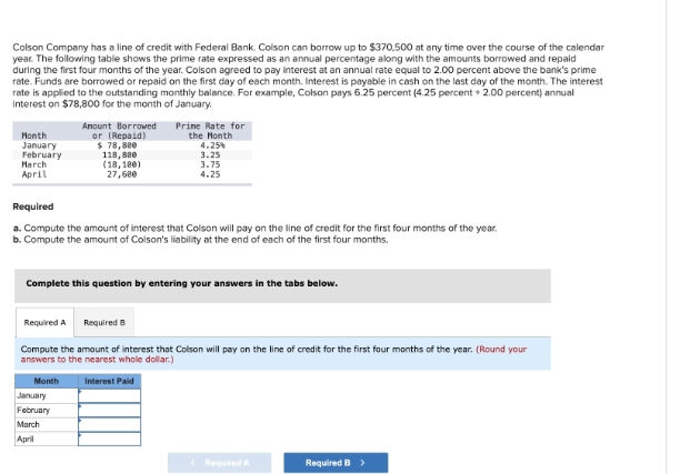 Colson Company has a line of credit with Federal Bank. Colson can borrow up to $370,500 at any time over the course of the calendar
year. The following table shows the prime rate expressed as an annual percentage along with the amounts borrowed and repaid
during the first four months of the year. Colson agreed to pay interest at an annual rate equal to 2.00 percent above the bank's prime
rate. Funds are borrowed or repaid on the first day of each month. Interest is payable in cash on the last day of the month. The interest
rate is applied to the outstanding monthly balance. For example, Colson pays 6.25 percent (4.25 percent +2.00 percent) annual
Interest on $78,800 for the month of January.
Amount Borrowed
or (Repaid)
Prine Rate for
the Month
Month
January
$ 78,880
February
118,880
March
April
(18,180)
27,600
4.25%
3.25
3.75
4.25
Required
a. Compute the amount of interest that Colson will pay on the line of credit for the first four months of the year.
b. Compute the amount of Colson's liability at the end of each of the first four months.
Complete this question by entering your answers in the tabs below.
Required A
Required B
Compute the amount of interest that Colson will pay on the line of credit for the first four months of the year. (Round your
answers to the nearest whole dollar.)
Month
January
February
March
April
Interest Paid
<Required A
Required B >