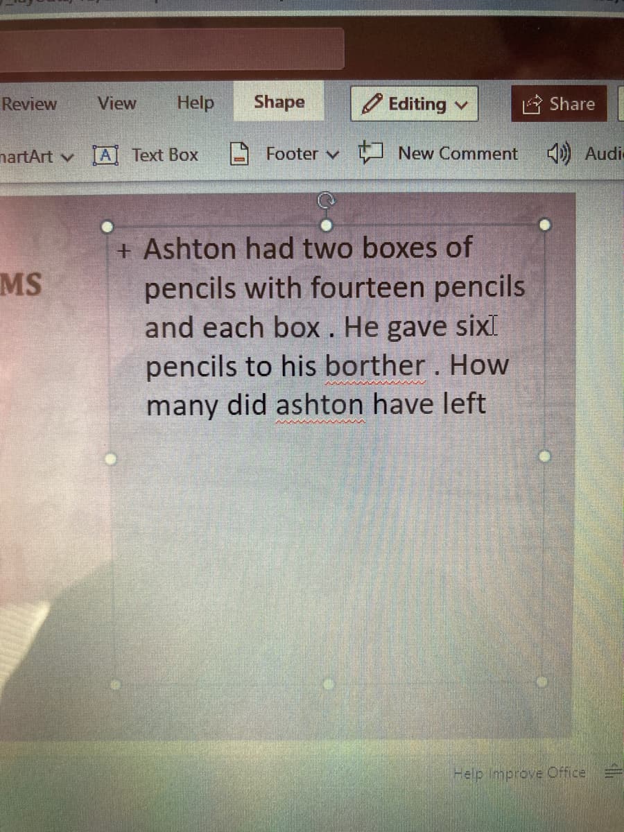 Review
View
Help
Shape
O Editing v
Share
nartArt v
[A
Text Box
Footer v
New Comment
) Audi
+ Ashton had two boxes of
pencils with fourteen pencils
and each box. He gave sixI
pencils to his borther. How
many did ashton have left
MS
Help Improve Office
