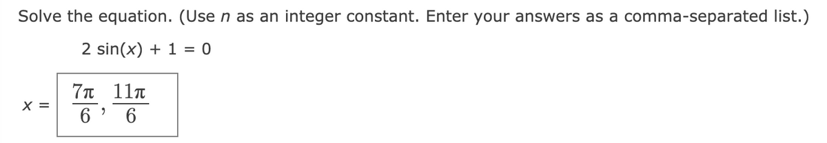 Solve the equation. (Use n as an integer constant. Enter your answers as a comma-separated list.)
2 sin(x) + 1 = 0
7π 11π
X =
6 ' 6
