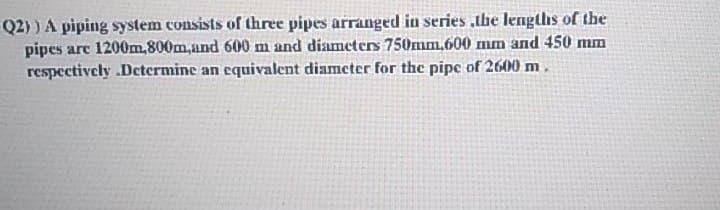 Q2) ) A piping system consists of three pipes arranged in series .the lengths of the
pipes arc 1200m,800m,und 600 m and diameters 750mm.600 mm and 450 mm
respectively .Determine an equivalent diameter for the pipe of 2600 m.
