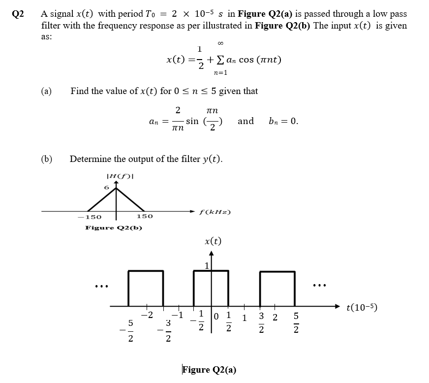 A signal x(t) with period To = 2 × 10-5 s in Figure Q2(a) is passed through a low pass
filter with the frequency response as per illustrated in Figure Q2(b) The input x(t) is given
Q2
as:
1
x(t)
+Σαι cOs (πnt)
n=1
(a)
Find the value of x(t) for 0 < n < 5 given that
2
an = - sin O
and
bn = 0.
(b)
Determine the output of the filter y(t).
|H(f)|
+ f(kHz)
150
150
Figure Q2(b)
x(t)
...
...
t(10-5)
-2
-1
1
0 1
3 2
2
2
1
3
- -
2
2
2
Figure Q2(a)
m IN
