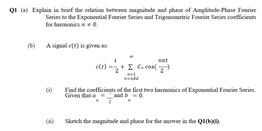 Q1 (a) Explain in brief the relation between magnitude and phase of Amplitude-Phase Fourier
Series to the Exponential Fourier Series and Trigonometric Fourier Series coefficients
for harmonics n + 0.
(b)
A signal c(t) is given as:
1
nnt
c(t) =,+ E Cn cos(
2
n=1
n=odd
(i)
Find the coefficients of the first two harmonics of Exponential Fourier Series.
Given that a = _ and b = 0.
n
2
(ii)
Sketch the magnitude and phase for the answer in the Q1(b)(i).
