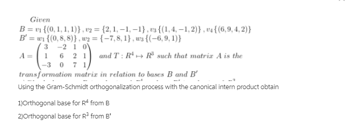 Given
B = v1 {(0, 1, 1, 1)}, v2 = {2, 1, –1, –1} , v3 {(1,4, –1,2)} , v4{(6,9,4, 2)}
B' = wi {(0, 8,8)} , w2 = {–7,8, 1} , w3 {(-6,9, 1)}
3 -2 1 0
A = | 1 6 2 1 and T : R*→ ® such that matrix A is the
-3 0 71
transformation matrix in relation to bases B and B'
Using the Gram-Schmidt orthogonalization process with the canonical intern product obtain
1)Orthogonal base for R from B
2)Orthogonal base for R3 from B'
