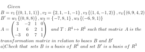 Given
B = v1 {(0, 1, 1, 1)}, v2 = {2, 1, – 1, –-1} , v3 {(1,4, –1, 2)} , v4{(6,9, 4, 2)
B'
= wi {(0, 8, 8)} , w2 = {-7, 8, 1} , w3 {(-6, 9, 1)}
3 -2 1 0\
1 6 2 1 and T : R* + R such that matrix A is the
-3 0 7 1
transformation matrix in relation to bases B and B'
a)Check that sets B is a basis of R' and set B' is a basis of R
A =
