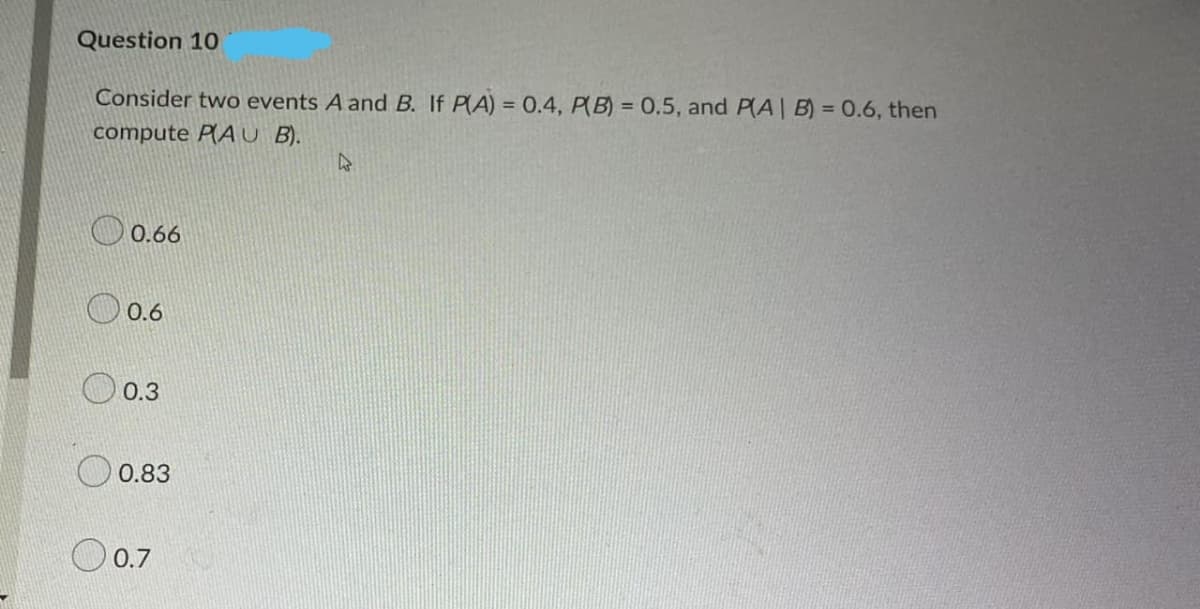 Question 10
Consider two events A and B. If PA) = 0.4, P(B) = 0.5, and P(A| B) = 0.6, then
compute PAU B).
O 0.66
O 0.6
O 0.3
0.83
O 0.7
