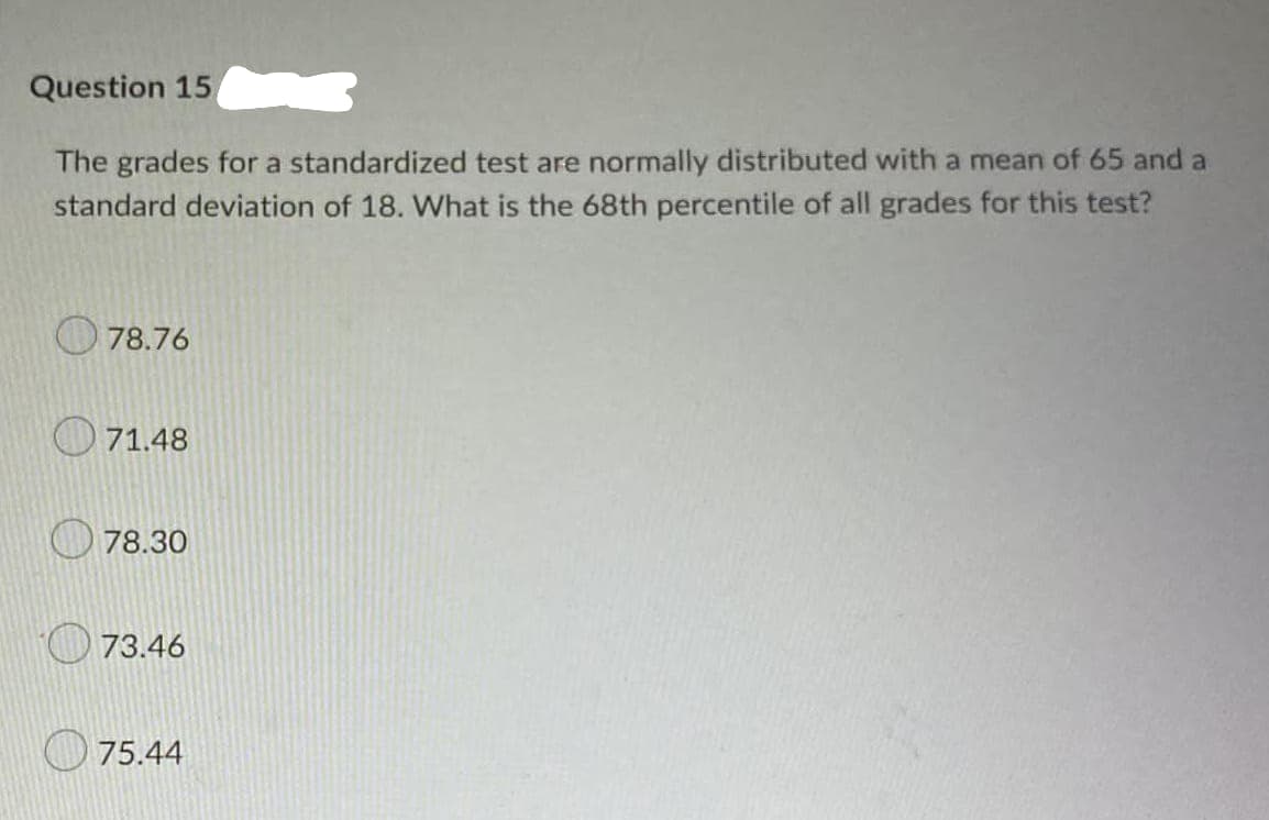 Question 15
The grades for a standardized test are normally distributed with a mean of 65 and a
standard deviation of 18. What is the 68th percentile of all grades for this test?
78.76
71.48
78.30
73.46
75.44
