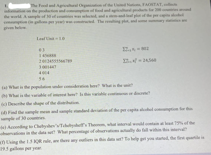 1.
The Food and Agricultural Organization of the United Nations, FAOSTAT, collects
information on the production and consumption of food and agricultural products for 200 countries around
the world. A sample of 30 of countries was selected, and a stem-and-leaf plot of the per capita alcohol
consumption (in gallons per year) was constructed. The resulting plot, and some summary statistics are
given below.
Leaf Unit = 1.0
03
Σ1지 3 802
1456888
20124555566789
ΣL1X324,560
%3D
3 001447
4 014
56
(a) What is the population under consideration here? What is the unit?
(b) What is the variable of interest here? Is this variable continuous or discrete?
(c) Describe the shape of the distribution.
(d) Find the sample mean and sample standard deviation of the per capita alcohol consumption for this
sample of 30 countries.
(c) According to Chebyshev's/Tchebysheff's Theorem, what interval would contain at least 75% of the
observations in the data set? What percentage of observations actually do fall within this interval?
(f) Using the 1.5 IQR rule, are there any outliers in this data set? To help get you started, the first quartile is
19.5 gallons per year.
