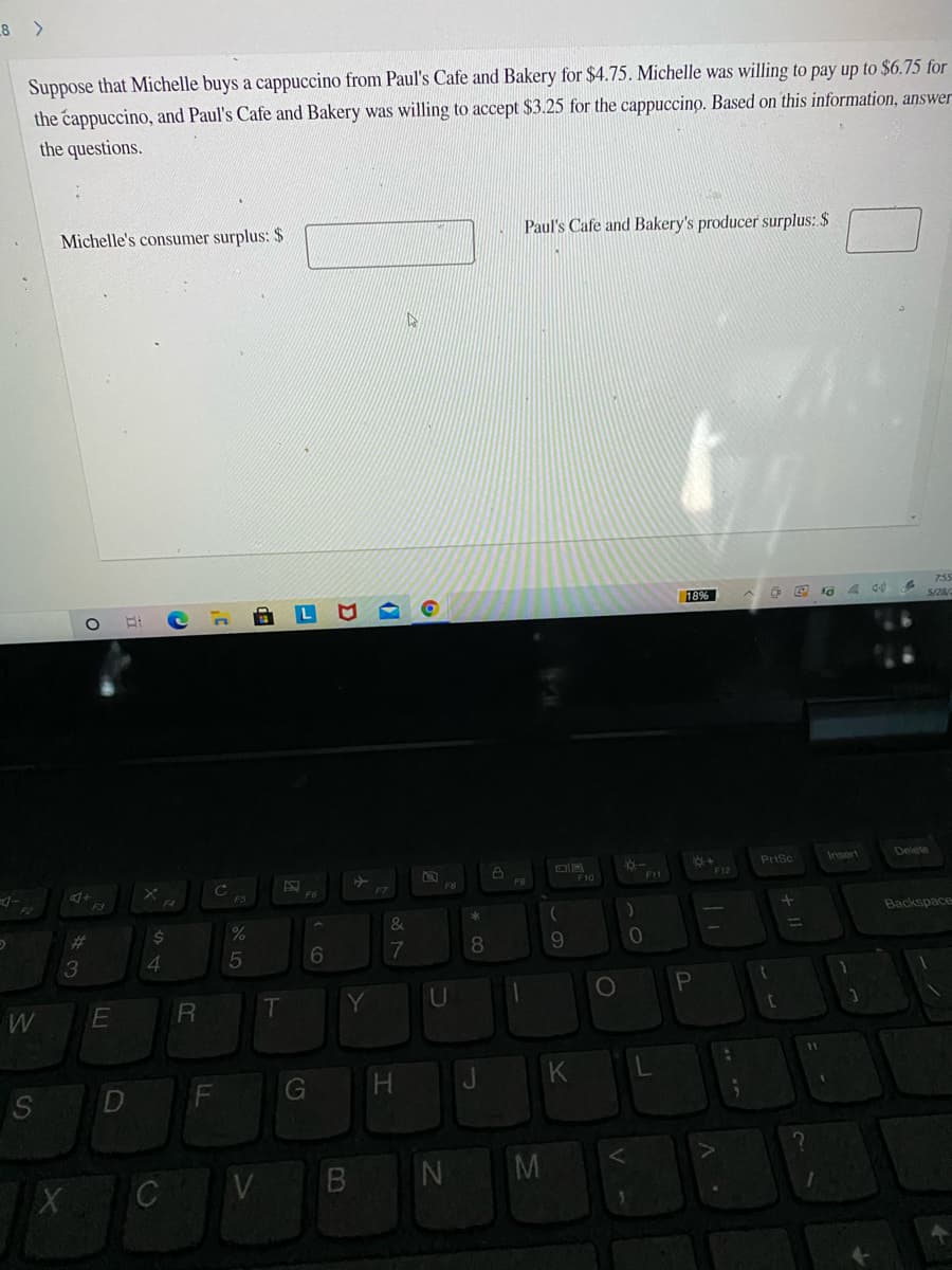 8 >
Suppose that Michelle buys a cappuccino from Paul's Cafe and Bakery for $4.75. Michelle was willing to pay up to $6.75 for
the cappuccino, and Paul's Cafe and Bakery was willing to accept $3.25 for the cappuccino. Based on this information, answer
the questions.
Michelle's consumer surplus: $
Paul's Cafe and Bakery's producer surplus: $
755
18%
5/28
Prisc
Insert
Delete
F10
F12
F3
Backspace
23
$4
8
6.
4
5
R
U
S
G
H.
M
CV
IN
