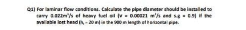 Q1) For laminar flow conditions. Calculate the pipe diameter should be installed to
carry 0.022m³/s of heavy fuel oil (v= 0.00021 m'/s and s-g = 0.9) if the
available lost head (h,= 20 m) in the 900 m length of horizontal pipe.