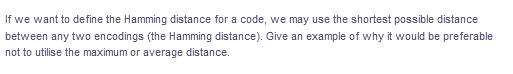 If we want to define the Hamming distance for a code, we may use the shortest possible distance
between any two encodings (the Hamming distance). Give an example of why it would be preferable
not to utilise the maximum or average distance.
