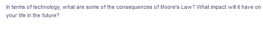 In terms of technology, what are some of the consequences of Moore's Law? What impact will it have on
your life in the future?

