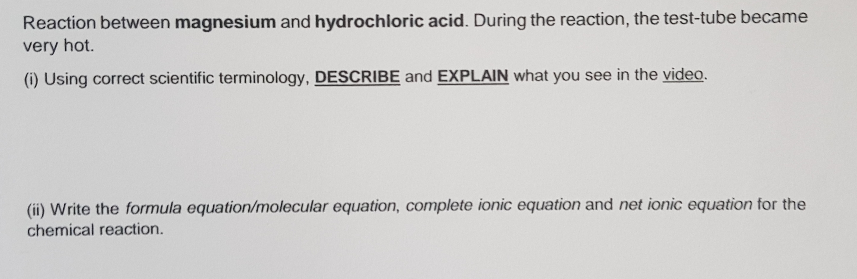 Reaction between magnesium and hydrochloric acid. During the reaction, the test-tube became
very hot.
(i) Using correct scientific terminology, DESCRIBE and EXPLAIN what you see in the video.
(ii) Write the formula equation/molecular equation, complete ionic equation and net ionic equation for the
chemical reaction.
