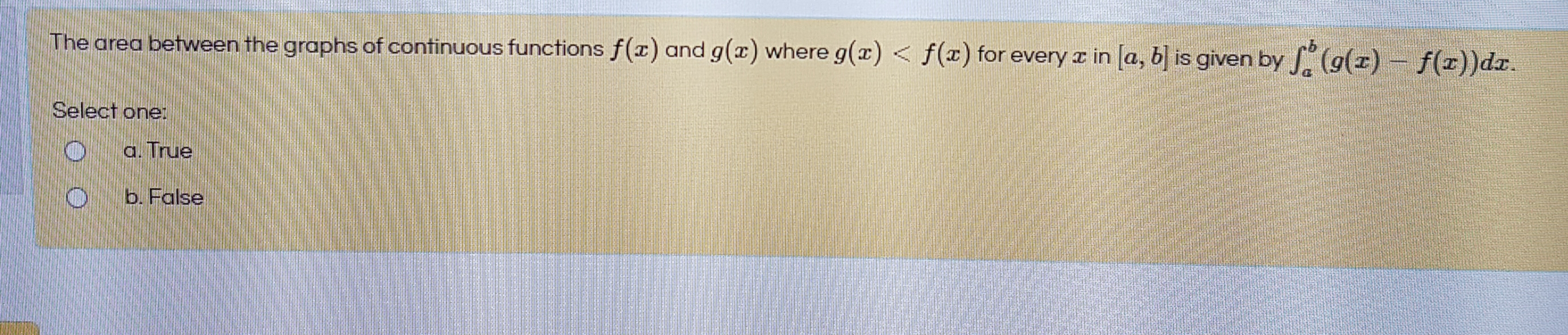 The area between the graphs of continuous functions f(x) and g(x) where g(x) < f(x) for every z in a, b is given by (g(r)- f(r))dr.
Select one
a. True
b. False
