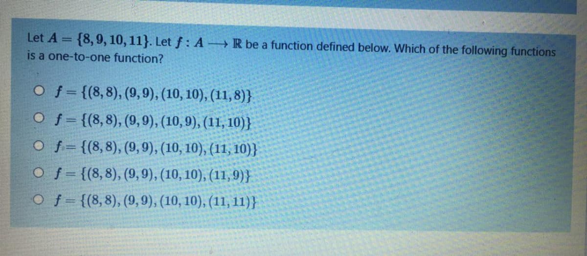 Let A = {8,9, 10, 11}. Let f : A R be a function defined below. Which of the following functions
is a one-to-one function?
O f = {(8,8), (9, 9), (10, 10), (11, 8)}
O f = {(8,8), (9, 9), (10,9), (11, 10)}
O f= {(8,8), (9, 9), (10, 10), (11, 10)}
O f = {(8,8), (9, 9), (10, 10), (11,9)}
O f= {(8,8), (9, 9), (10, 10), (11, 11)}
