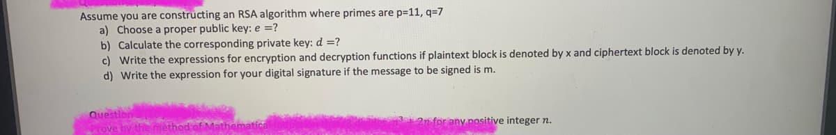 Assume you are constructing an RSA algorithm where primes are p=11, q=7
a) Choose a proper public key: e =?
b) Calculate the corresponding private key: d =?
c) Write the expressions for encryption and decryption functions if plaintext block is denoted by x and ciphertext block is denoted by y.
d) Write the expression for your digital signature if the message to be signed is m.
Question
Tove by the
2n for any positive integer n.
