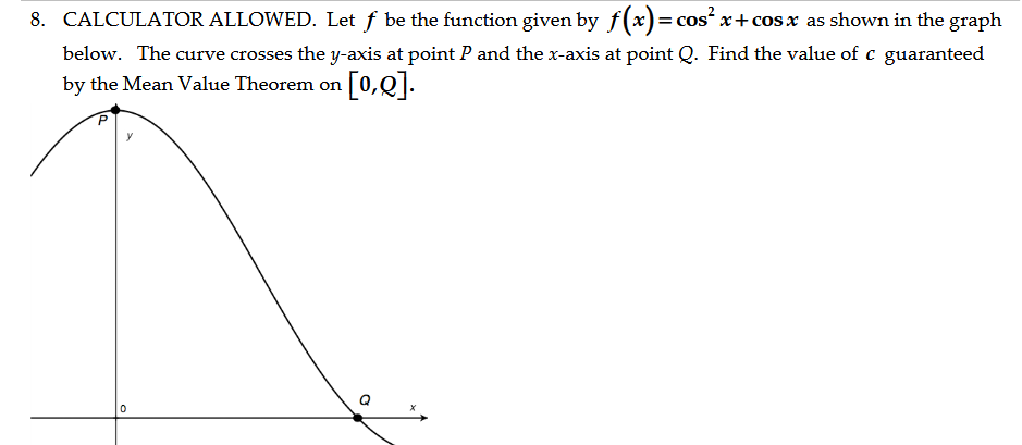 8. CALCULATOR ALLOWED. Let f be the function given by f(x) = cos²x+cos x as shown in the graph
below. The curve crosses the y-axis at point P and the x-axis at point Q. Find the value of c guaranteed
by the Mean Value Theorem on [0,0].
0