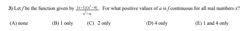 3) Let f'be the function given by (x-1)(x²-4). For what positive values of a is f continuous for all real numbers x?
2
x²-a
(A) none
(B) 1 only
(C) 2 only
(D) 4 only
(E) 1 and 4 only