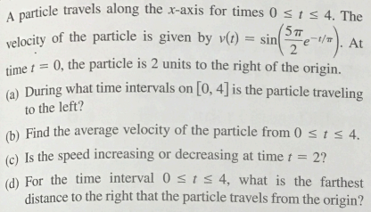 2
/
At
A particle travels along the x-axis for times 0 st≤ 4. The
velocity of the particle is given by v(t) = sin(e¯/).
time = 0, the particle is 2 units to the right of the origin.
(a) During what time intervals on [0,4] is the particle traveling
to the left?
2?
(b) Find the average velocity of the particle from 0 ≤ 1 ≤ 4.
(c) Is the speed increasing or decreasing at time t =
(d) For the time interval 04, what is the farthest
distance to the right that the particle travels from the origin?