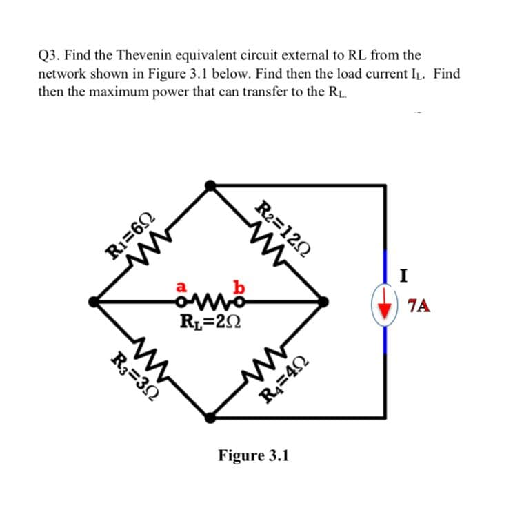 Q3. Find the Thevenin equivalent circuit external to RL from the
network shown in Figure 3.1 below. Find then the load current IL. Find
then the maximum power that can transfer to the RL.
M
R₁=69
ww
a
omo
RL=20
R3=302
R2=1202
R₁=40
Figure 3.1
I
7A