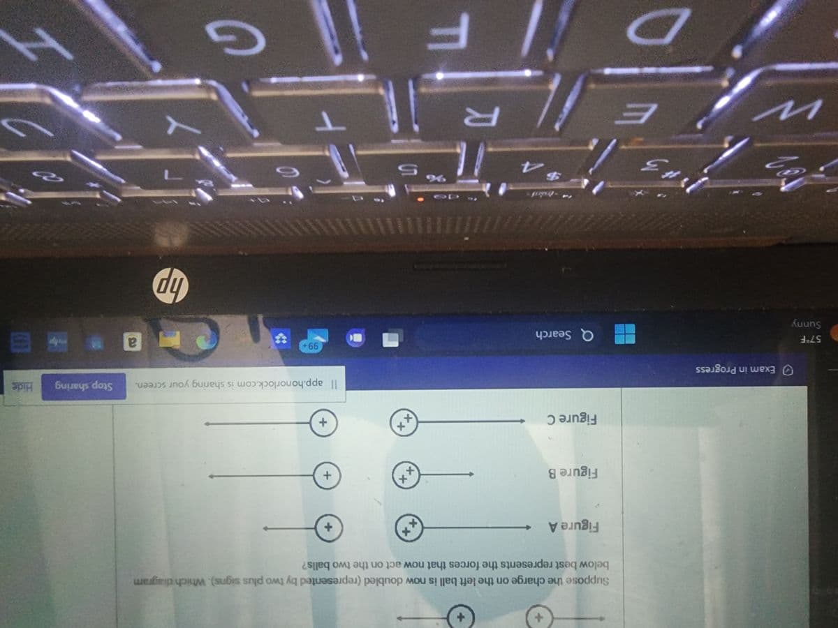 57°F
Sunny
Exam in Progress
raz
w
E
Figure A
Suppose the charge on the left ball is now doubled (represented by two plus signs). Which diagram
below best represents the forces that now act on the two balls?
Figure B
*
Figure C
*
Q Search
R
DF
ХХ
ХХ
ХХ
Ś
+
+
+
Il app.honorlock.com is sharing your screen. Stop sharing Hide
99+
T
hp
7
a
webp
3
011
H