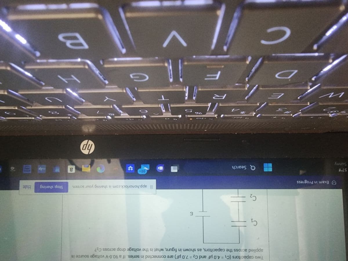 57°F
Sunny
Exam in Progress
100
n
3
دیا
E
Two capacitors (C₁ = 4.0 µF and C₂ = 7.0 µF) are connected in series. If a 90.0-V voltage source is
applied across the capacitors, as shown in figure, what is the voltage drop across C₂?
C₁
C₂
Q Search
$
R
T
%
ε
nant
☐
T
A
i cilv
с
Il app.honorlock.com is sharing your screen.
99+
G
hp
a
Stop sharing
M
B
Hide