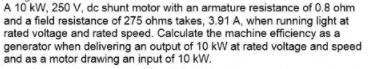 A 10 kW, 250 V, dc shunt motor with an armature resistance of 0.8 ohm
and a field resistance of 275 ohms takes, 3.91 A, when running light at
rated voltage and rated speed. Calculate the machine efficiency as a
generator when delivering an output of 10 kW at rated voltage and speed
and as a motor drawing an input of 10 kW.
