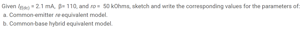 Given /Edc) = 2.1 mA, ß= 110, and ro = 50 kOhms, sketch and write the corresponding values for the parameters of:
a. Common-emitter re equivalent model.
b. Common-base hybrid equivalent model.
