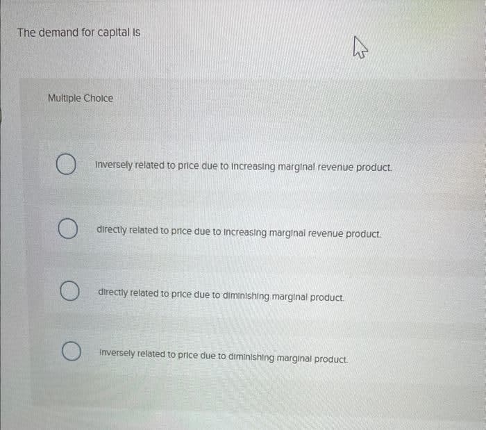 The demand for capital is
Multiple Choice
W
Inversely related to price due to increasing marginal revenue product.
directly related to price due to increasing marginal revenue product.
directly related to price due to diminishing marginal product.
O
Inversely related to price due to diminishing marginal product.