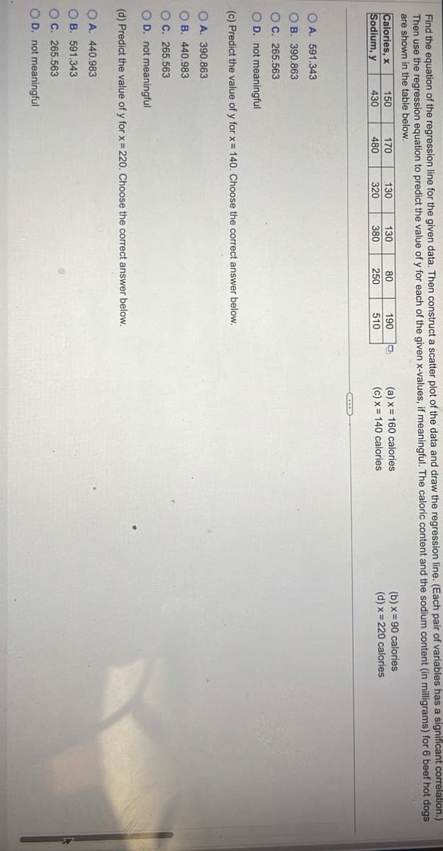 Find the equation of the regression line for the given data. Then construct a scatter plot of the data and draw the regression line. (Each pair of variables has a significant correlation.)
Then use the regression equation to predict the value of y for each of the given x-values, if meaningful. The caloric content and the sodium content (in milligrams) for 6 beef hot dogs
are shown in the table below.
Calories, x
Sodium, y
150
430
170
480
130
320
OA. 440.983
OB. 591.343
OC. 265.563
OD. not meaningful
130
380
80
250
190
510
OA. 591.343
OB. 390.863
OC. 265.563
O D. not meaningful
(c) Predict the value of y for x = 140. Choose the correct answer below.
OA. 390.863
OB. 440.983
OC. 265.563
O D. not meaningful
(d) Predict the value of y for x = 220. Choose the correct answer below.
(a) x
(c) x
160 calories
140 calories
(b) x = 90 calories
(d) x = 220 calories