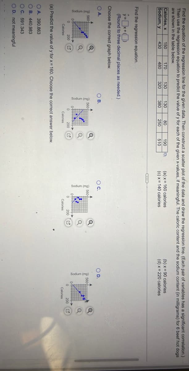 Find the equation of the regression line for the given data. Then construct a scatter plot of the data and draw the regression line. (Each pair of variables has a significant correlation.)
Then use the regression equation to predict the value of y for each of the given x-values, if meaningful. The caloric content and the sodium content (in milligrams) for 6 beef hot dogs
are shown in the table below.
Calories, x
Sodium, y
Sodium (mg)
560-
Find the regression equation.
ŷ=x+
(Round to three decimal places as needed.)
Choose the correct graph below.
OA.
200
150
430
Calories
Q
Q
170
480
130
320
OA. 390.863
OB. 440.983
OC. 591.343
O D. not meaningful
130
380
OB.
560
0#####
80
250
Q
200 G
Calories
190
510
(a) Predict the value of y for x = 160. Choose the correct answer below.
(a) x 160 calories
(c) x
140 calories
O C.
560
0#*
0
Q
200 G
Calories
(b) x 90 calories
(d) x
220 calories
O D.
560-
200
Calories