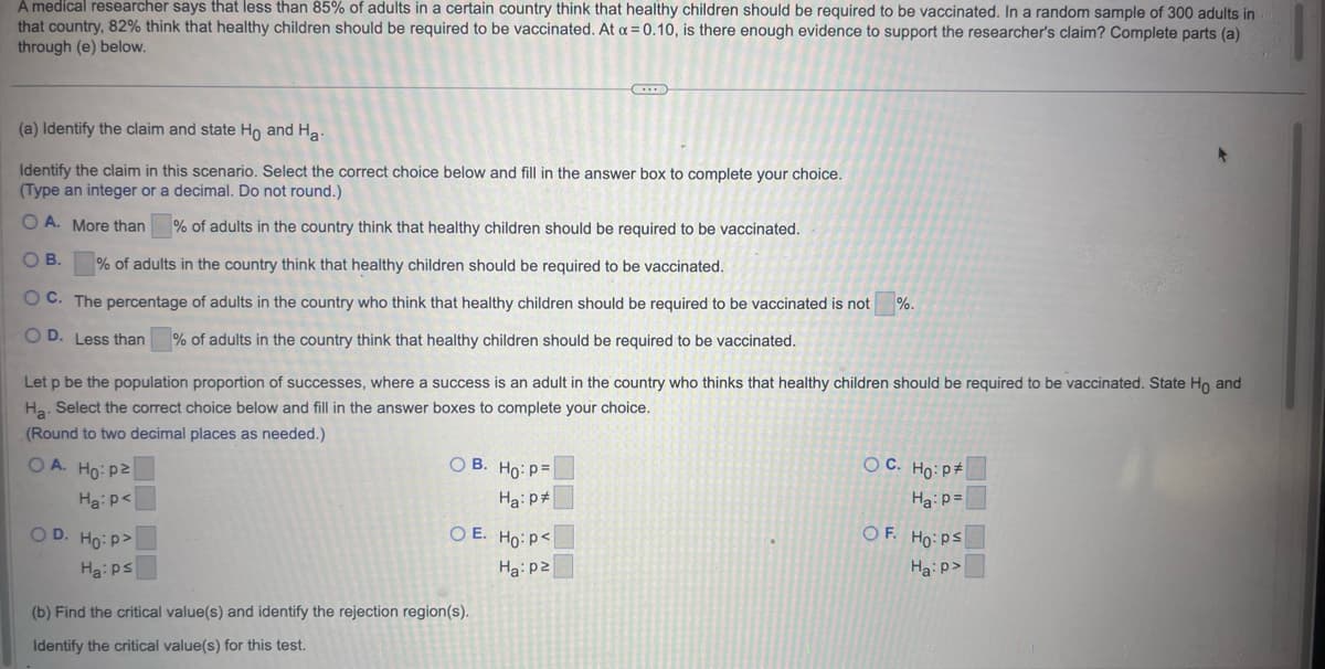 A medical researcher says that less than 85% of adults in a certain country think that healthy children should be required to be vaccinated. In a random sample of 300 adults in
that country, 82% think that healthy children should be required to be vaccinated. At a = 0.10, is there enough evidence to support the researcher's claim? Complete parts (a)
through (e) below.
(a) Identify the claim and state Ho and Ha
Identify the claim in this scenario. Select the correct choice below and fill in the answer box to complete your choice.
(Type an integer or a decimal. Do not round.)
O A. More than
% of adults in the country think that healthy children should be required to be vaccinated.
O B.
% of adults in the country think that healthy children should be required to be vaccinated.
OC. The percentage of adults in the country who think that healthy children should be required to be vaccinated is not
OD. Less than
% of adults in the country think that healthy children should be required to be vaccinated.
Let p be the population proportion of successes, where a success is an adult in the country who thinks that healthy children should be required to be vaccinated. State Ho and
Ha. Select the correct choice below and fill in the answer boxes to complete your choice.
(Round to two decimal places as needed.)
OA. Ho: P2
Ha: P<
OD. Ho:p>
Ha: ps
OB.
Ho: p=|
Ha: P
OE. Ho: P<
Ha: p2
(b) Find the critical value(s) and identify the rejection region(s).
Identify the critical value(s) for this test.
%.
OC. Ho: P
Ha: p=
OF. Ho: Ps
Ha:p>