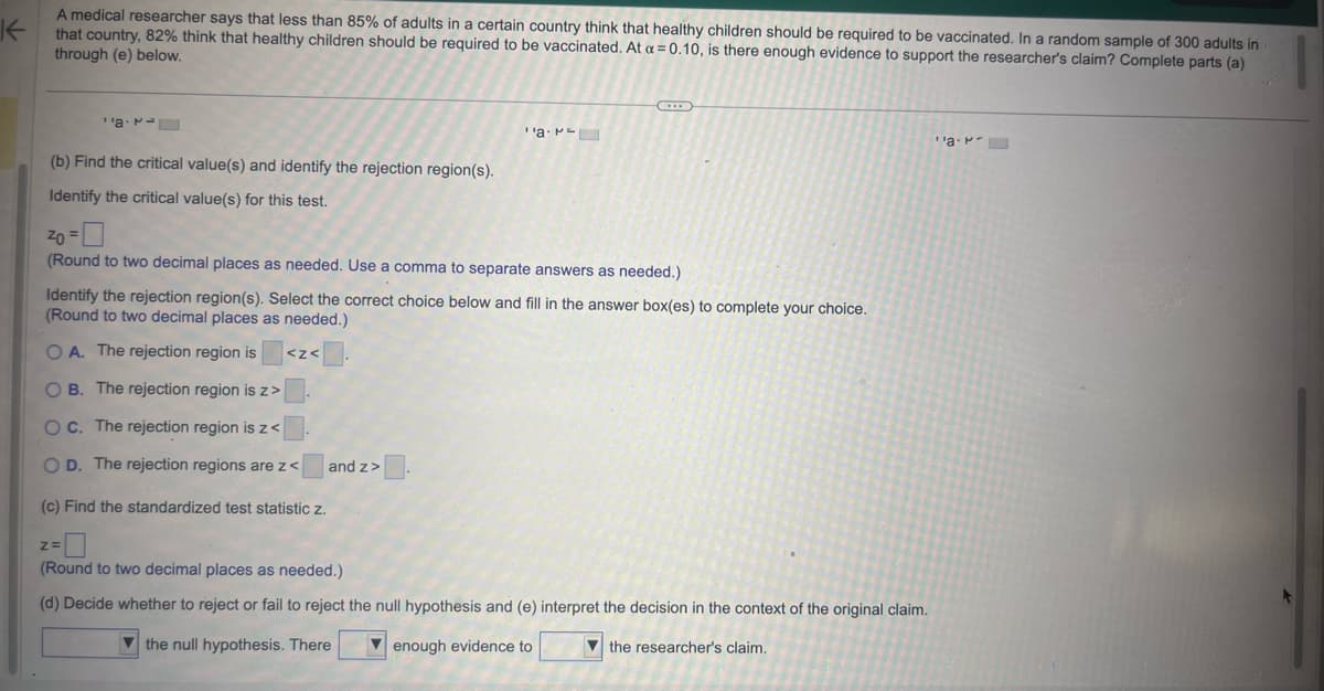 K
A medical researcher says that less than 85% of adults in a certain country think that healthy children should be required to be vaccinated. In a random sample of 300 adults in
that country, 82% think that healthy children should be required to be vaccinated. At a = 0.10, is there enough evidence to support the researcher's claim? Complete parts (a)
through (e) below.
a
¹'a.
(b) Find the critical value(s) and identify the rejection region(s).
Identify the critical value(s) for this test.
20 = 0
(Round to two decimal places as needed. Use a comma to separate answers as needed.)
Identify the rejection region(s). Select the correct choice below and fill in the answer box(es) to complete your choice.
(Round to two decimal places as needed.)
<z<\
OA. The rejection region is
OB. The rejection region is z>
OC. The rejection region is z<
O D. The rejection regions are z<
(c) Find the standardized test statistic z.
and z>
Z=
(Round to two decimal places as needed.)
(d) Decide whether to reject or fail to reject the null hypothesis and (e) interpret the decision in the context of the original claim.
the null hypothesis. There
enough evidence to
the researcher's claim.
''a