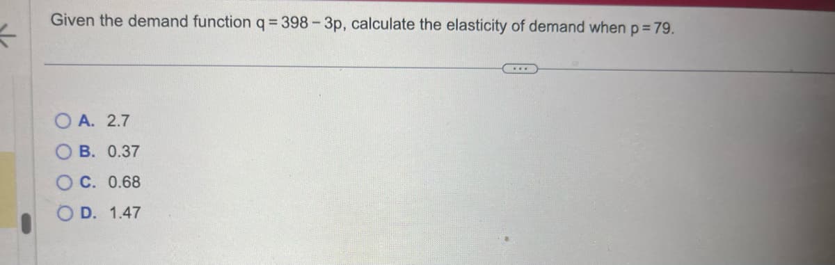 4
Given the demand function q = 398-3p, calculate the elasticity of demand when p = 79.
OA. 2.7
OB. 0.37
OC. 0.68
OD. 1.47
...