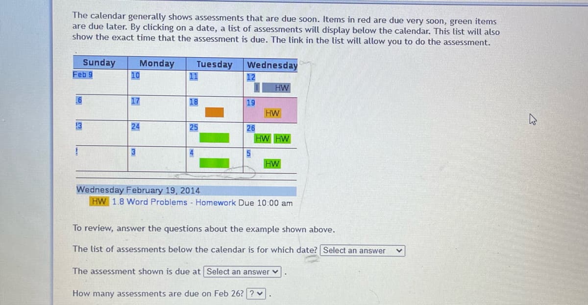 The calendar generally shows assessments that are due soon. Items in red are due very soon, green items
are due later. By clicking on a date, a list of assessments will display below the calendar. This list will also
show the exact time that the assessment is due. The link in the list will allow you to do the assessment.
Sunday
Feb 9
6
Monday
10
17
24
3
Tuesday
11
18
25
Wednesday
12
1
19
26
5
HW
HW
HW HW
HW
Wednesday February 19, 2014
HW 1.8 Word Problems - Homework Due 10:00 am
To review, answer the questions about the example shown above.
The list of assessments below the calendar is for which date? Select an answer
The assessment shown is due at Select an answer
How many assessments are due on Feb 26? ?