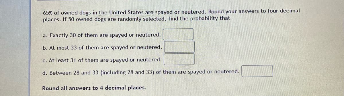 65% of owned dogs in the United States are spayed or neutered. Round your answers to four decimal
places. If 50 owned dogs are randomly selected, find the probability that
a. Exactly 30 of them are spayed or neutered.
b. At most 33 of them are spayed or neutered.
c. At least 31 of them are spayed or neutered.
d. Between 28 and 33 (including 28 and 33) of them are spayed or neutered.
Round all answers to 4 decimal places.