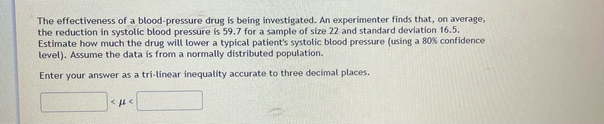 The effectiveness of a blood-pressure drug is being investigated. An experimenter finds that, on average,
the reduction in systolic blood pressure is 59.7 for a sample of size 22 and standard deviation 16.5.
Estimate how much the drug will lower a typical patient's systolic blood pressure (using a 80% confidence
level). Assume the data is from a normally distributed population.
Enter your answer as a tri-linear inequality accurate to three decimal places.
<ft<