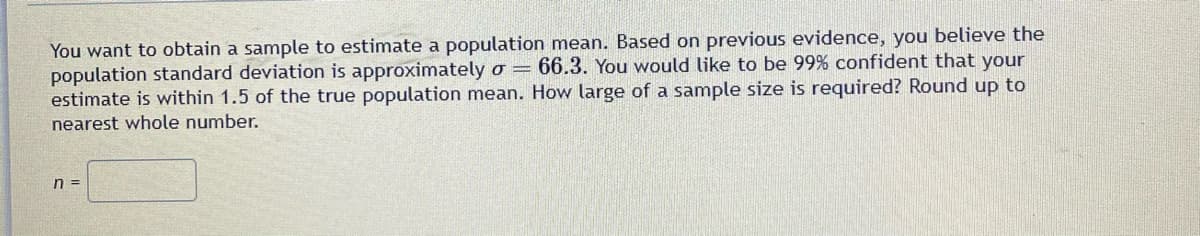 You want to obtain a sample to estimate a population mean. Based on previous evidence, you believe the
population standard deviation is approximately o = 66.3. You would like to be 99% confident that your
estimate is within 1.5 of the true population mean. How large of a sample size is required? Round up to
nearest whole number.
n =