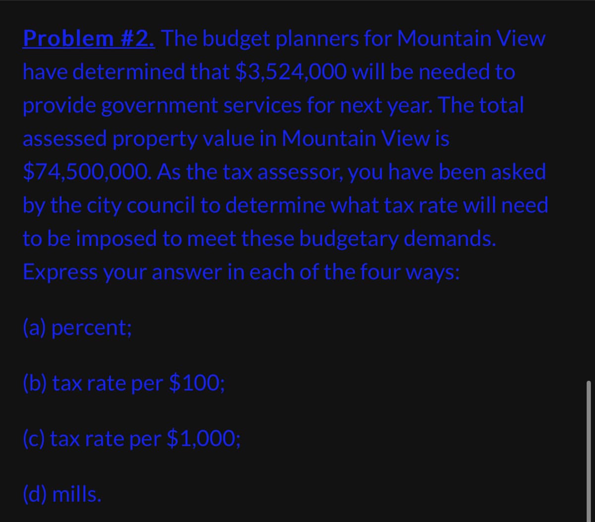 Problem #2. The budget planners for Mountain View
have determined that $3,524,000 will be needed to
provide government services for next year. The total
assessed property value in Mountain View is
$74,500,000. As the tax assessor, you have been asked
by the city council to determine what tax rate will need
to be imposed to meet these budgetary demands.
Express your answer in each of the four ways:
(a) percent;
(b) tax rate per $100;
(c) tax rate per $1,000;
(d) mills.