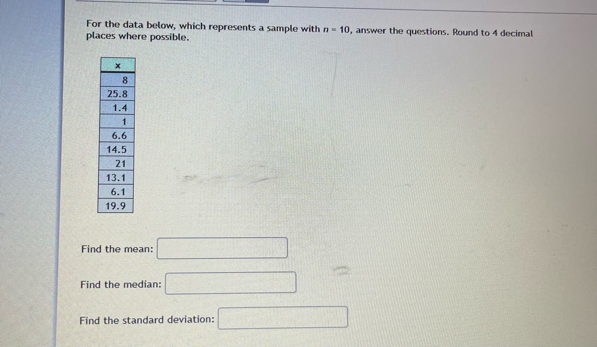 For the data below, which represents a sample with n = 10, answer the questions. Round to 4 decimal
places where possible.
X
8
25.8
1.4
1
6.6
14.5
21
13.1
6.1
19.9
Find the mean:
Find the median:
Find the standard deviation: