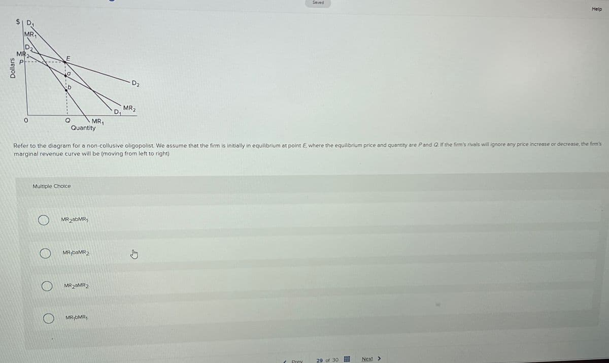 Dollars
$1 D₁
MR₁
MR
0
E
Multiple Choice
Quantity
MR2abMR1
MR₁ba MR2
MR₁
MR2 MR2
MR₁bMR₁
D₁
Refer to the diagram for a non-collusive oligopolist. We assume that the firm is initially in equilibrium at point E, where the equilibrium price and quantity are P and Q. If the firm's rivals will ignore any price increase or decrease, the firm's
marginal revenue curve will be (moving from left to right)
D2
MR2
Sty
2
Saved
Prev
29 of 30
www
FAR
Help
Next >