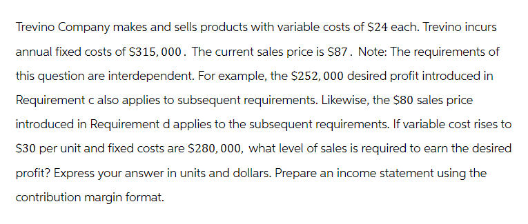 Trevino Company makes and sells products with variable costs of $24 each. Trevino incurs
annual fixed costs of $315,000. The current sales price is $87. Note: The requirements of
this question are interdependent. For example, the $252,000 desired profit introduced in
Requirement c also applies to subsequent requirements. Likewise, the $80 sales price
introduced in Requirement d applies to the subsequent requirements. If variable cost rises to
$30 per unit and fixed costs are $280,000, what level of sales is required to earn the desired
profit? Express your answer in units and dollars. Prepare an income statement using the
contribution margin format.