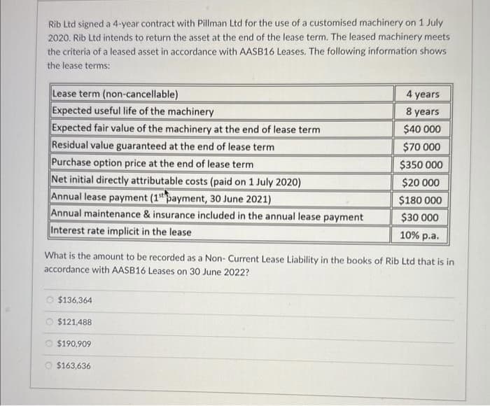 Rib Ltd signed a 4-year contract with Pillman Ltd for the use of a customised machinery on 1 July
2020. Rib Ltd intends to return the asset at the end of the lease term. The leased machinery meets
the criteria of a leased asset in accordance with AASB16 Leases. The following information shows
the lease terms:
Lease term (non-cancellable)
Expected useful life of the machinery
Expected fair value of the machinery at the end of lease term
Residual value guaranteed at the end of lease term
Purchase option price at the end of lease term
Net initial directly attributable costs (paid on 1 July 2020)
Annual lease payment (1st payment, 30 June 2021)
Annual maintenance & insurance included in the annual lease payment
Interest rate implicit in the lease
What is the amount to be recorded as a Non- Current Lease Liability in the books of Rib Ltd that is i
accordance with AASB16 Leases on 30 June 2022?
$136,364
$121,488
$190,909
4 years
8 years
$40 000
$70 000
$350 000
$20 000
$180 000
$30 000
10% p.a.
$163,636