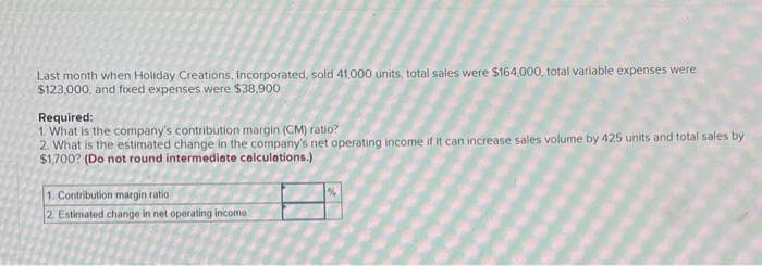 Last month when Holiday Creations, Incorporated, sold 41,000 units, total sales were $164,000, total variable expenses were
$123,000, and fixed expenses were $38,900.
Required:
1. What is the company's contribution margin (CM) ratio?
2. What is the estimated change in the company's net operating income if it can increase sales volume by 425 units and total sales by
$1,700? (Do not round intermediate calculations.)
1. Contribution margin ratio
2 Estimated change in net operating income